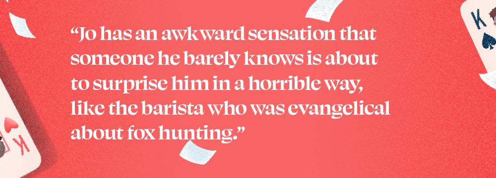"Jo has an awkward sensation that someone he barely knows is about to surprise him in a horrible way, like the barista who was evangelical about fox hunting."