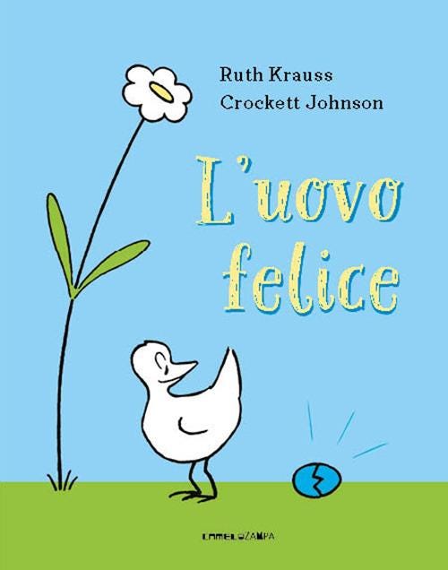 Copertina del libro "L'uovo felice". Sfondo azzurro, prato verde, a sinistra sboccia un fiore dai petali bianchi, lì accanto c'è un uccellino bianco dai contorni neri con la testa rivolta verso destra, guardando un uovo azzurro che si è appena crepato. In sovrimpressione la scritta in giallo "L'uovo felice"; in alto i nomi dell'autrice Ruth Krauss e dell'illustratore Crockett Johnson, in basso, centrata, CAMELOZAMPA. Copertina del libro "L'uovo felice". Sfondo azzurro, prato verde, a sinistra sboccia un fiore dai petali bianchi, lì accanto c'è un uccellino bianco dai contorni neri con la testa rivolta verso destra, guardando un uovo azzurro che si è appena crepato. In sovrimpressione la scritta in giallo "L'uovo felice"; in alto i nomi dell'autrice Ruth Krauss e dell'illustratore Crockett Johnson, in basso, centrata, CAMELOZAMPA.