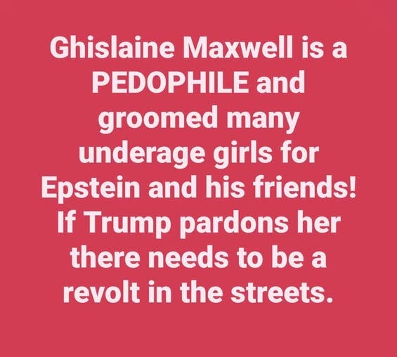 May be an image of text that says 'Ghislaine Maxwell is a PEDOPHILE and groomed many underage girls for Epstein and his friends! If Trump pardons her there needs to be a revolt in the streets.'