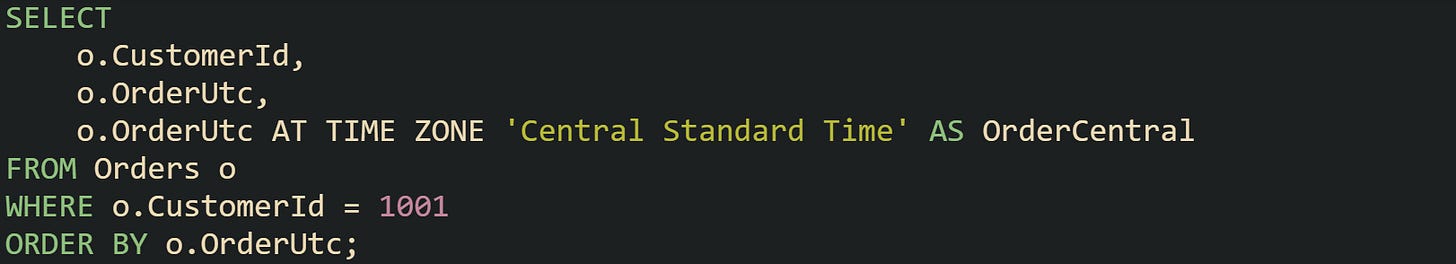 SELECT o.CustomerId, o.OrderUtc, o.OrderUtc AT TIME ZONE 'Central Standard Time' AS OrderCentral FROM Orders o WHERE o.CustomerId = 1001 ORDER BY o.OrderUtc; SELECT o.CustomerId, o.OrderUtc, o.OrderUtc AT TIME ZONE 'Central Standard Time' AS OrderCentral FROM Orders o WHERE o.CustomerId = 1001 ORDER BY o.OrderUtc;
