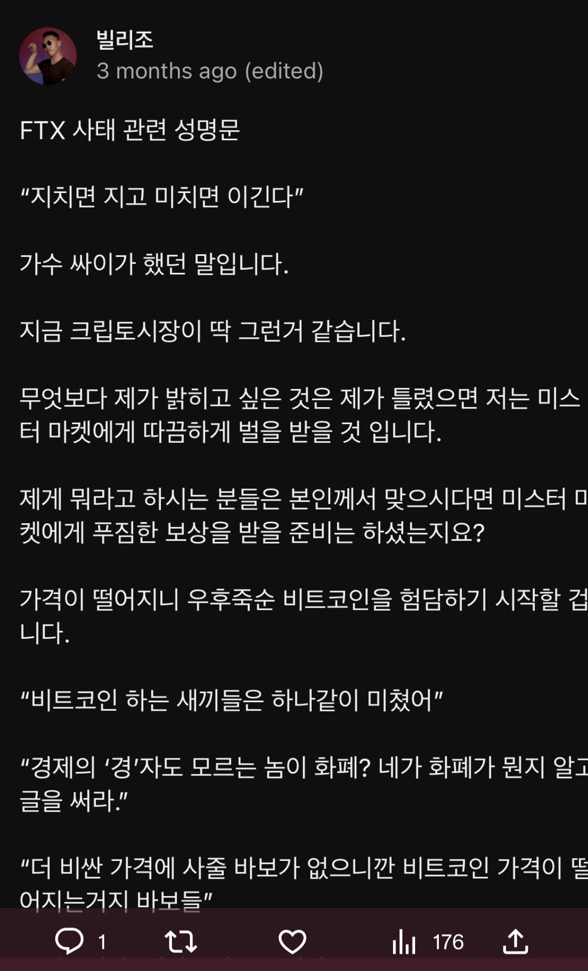 밀리조 
3 months ago (edited) 
FTX 사태 관련 성명문 
“지치면 지고 미치면 이긴다" 
가수 짜이가 했던 말입니다. 
지금 크립토시장이 딱 그런거 같습니다. 
무엇보다 제가 밝히고 싶은 것은 제가 틀렸으면 저는 미스 
터 마켓에게 따끔하게 벌을 받을 것 입니다. 
제게 뭐라고 하시는 분들은 본인)게서 맞으시다면 미스터 
켓에게 푸짐한 보상을 받을 준비는 하셨는지요? 
가격이 떨어지니 우후죽순 비트코인을 험담하기 시작할 겁 
니다. 
“비트코인 하는 새끼들 
하나같이 미쳤어" 
“경제의 꼉'자도 모르는 놈이 화폐? 네가 화폐가 원지 알 
을 써라." 
“더 비싼 가격에 사술 바보가 없으니깐 비트코인 가격이 
어지는거지 바보들 
01 
176 