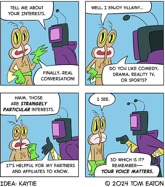 Computer Bug says,” Tell me about your interests.” Mean Mosquito says, “Finally, real conversation! Well, I enjoy villainy.” Computer Bug says, “Do you like comedy, drama, reality t.v. or sports?” Mean Mosquito says those are strangely particular interests.” Computer Bug says, “It’s helpful for my partners and affiliates to know.” Mean Mosquito looks bummed. Mean Mosquito says, “I see.” Computer Bug says, “So which is it…remember your voice matters.” Idea by Katie.