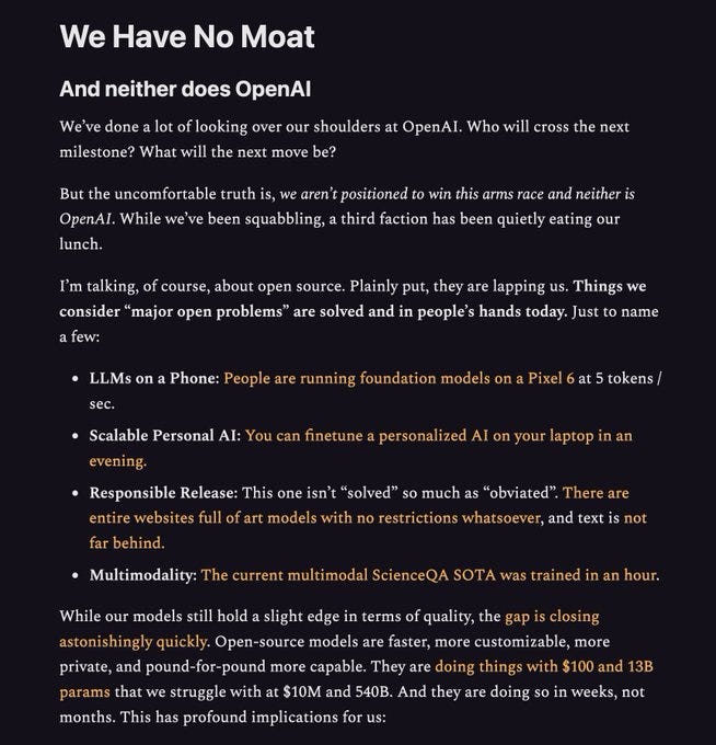 We’ve done a lot of looking over our shoulders at OpenAI. Who will cross the next milestone? What will the next move be?

But the uncomfortable truth is, we aren’t positioned to win this arms race and neither is OpenAI. While we’ve been squabbling, a third faction has been quietly eating our lunch.

I’m talking, of course, about open source. Plainly put, they are lapping us. Things we consider “major open problems” are solved and in people’s hands today. Just to name a few:

LLMs on a Phone: People are running foundation models on a Pixel 6 at 5 tokens / sec.

Scalable Personal AI: You can finetune a personalized AI on your laptop in an evening.

Responsible Release: This one isn’t “solved” so much as “obviated”. There are entire websites full of art models with no restrictions whatsoever, and text is not far behind.

Multimodality: The current multimodal ScienceQA SOTA was trained in an hour.

While our models still hold a slight edge in terms of quality, the gap is closing...