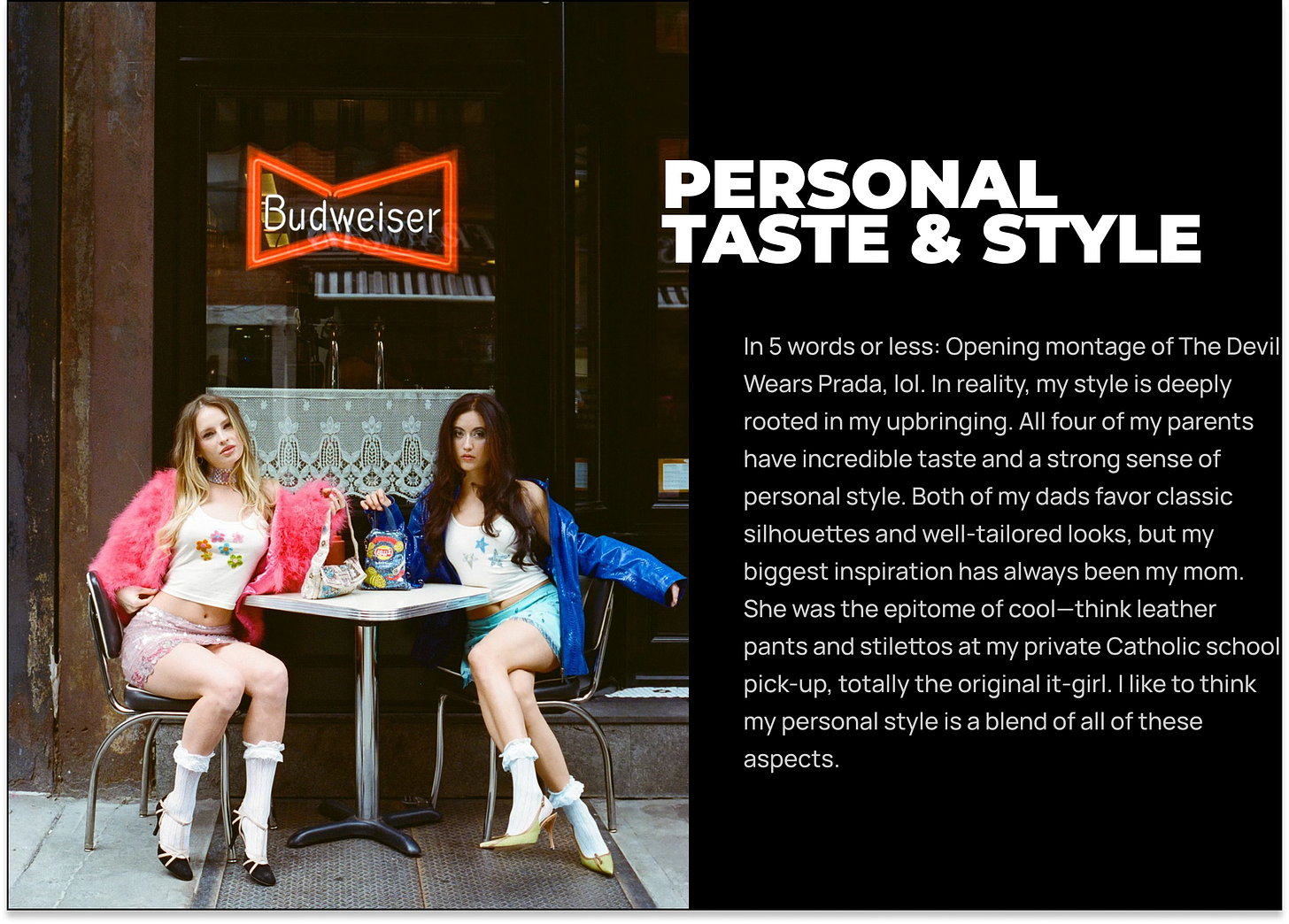 In 5 words or less: Opening montage of The Devil Wears Prada, lol. In reality, my style is deeply rooted in my upbringing. All four of my parents have incredible taste and a strong sense of personal style. Both of my dads favor classic silhouettes and well-tailored looks, but my biggest inspiration has always been my mom. She was the epitome of cool—think leather pants and stilettos at my private Catholic school pick-up, totally the original it-girl. I like to think my personal style is a blend of all of these aspects. In 5 words or less: Opening montage of The Devil Wears Prada, lol. In reality, my style is deeply rooted in my upbringing. All four of my parents have incredible taste and a strong sense of personal style. Both of my dads favor classic silhouettes and well-tailored looks, but my biggest inspiration has always been my mom. She was the epitome of cool—think leather pants and stilettos at my private Catholic school pick-up, totally the original it-girl. I like to think my personal style is a blend of all of these aspects.