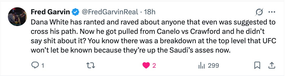 @FredGarvinReal · 18h Dana White has ranted and raved about anyone that even was suggested to cross his path. Now he got pulled from Canelo vs Crawford and he didn’t say shit about it? You know there was a breakdown at the top level that UFC won’t let be known because they’re up the Saudi’s asses now.