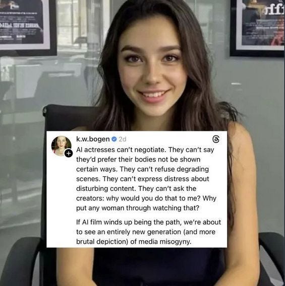 "AI" generated image of woman with dark hair sitting in a chair in front of posters with random shapes and symbols meant to look like images and text on movie posters, all superimposed with a post from k.w.bogen reading
"AI actresses can't negotiate. They can't say they'd prefer their bodies not be shown certgain ways. They can't refuse degrading scenes. They can't express distress about disturbing content. They can't ask the creators :why would you do that to me? Why put any woman through watching that? If AI film winds up being the path, we're about to see an entirely new generation (and more brutal depiction) of media misogyny."