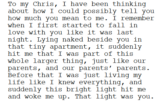 A segment of dialog from a screenplay: "To my Chris, I have been thinking about how I could possibly tell you how much you mean to me. I remember when I first started to fall in love with you like it was last night. Lying naked beside you in that tiny apartment, it suddenly hit me that I was part of this whole larger thing, just like our parents, and our parents’ parents. Before that I was just living my life like I knew everything, and suddenly this bright light hit me and woke me up. That light was you." A segment of dialog from a screenplay: "To my Chris, I have been thinking about how I could possibly tell you how much you mean to me. I remember when I first started to fall in love with you like it was last night. Lying naked beside you in that tiny apartment, it suddenly hit me that I was part of this whole larger thing, just like our parents, and our parents’ parents. Before that I was just living my life like I knew everything, and suddenly this bright light hit me and woke me up. That light was you."