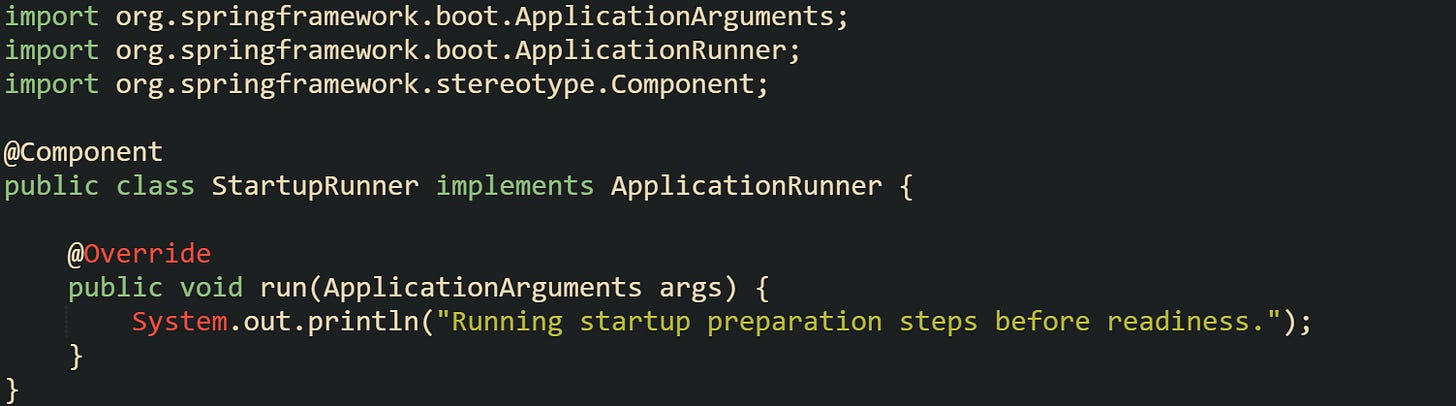 import org.springframework.boot.ApplicationArguments; import org.springframework.boot.ApplicationRunner; import org.springframework.stereotype.Component;  @Component public class StartupRunner implements ApplicationRunner {      @Override     public void run(ApplicationArguments args) {         System.out.println("Running startup preparation steps before readiness.");     } }