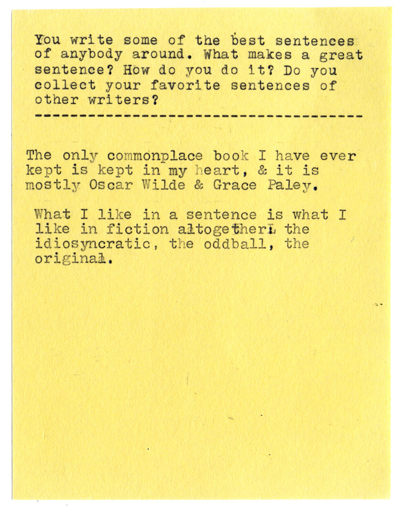You write some of the best sentences of anybody around. What makes a great sentence? How do you do it? Do you collect your favorite sentences of other writers?  The only commonplace book I have ever kept is kept in my heart, & it is mostly Oscar Wilde & Grace Paley.  What I like in a sentence is what I like in fiction altogether: the idiosyncratic, the oddball, the original.