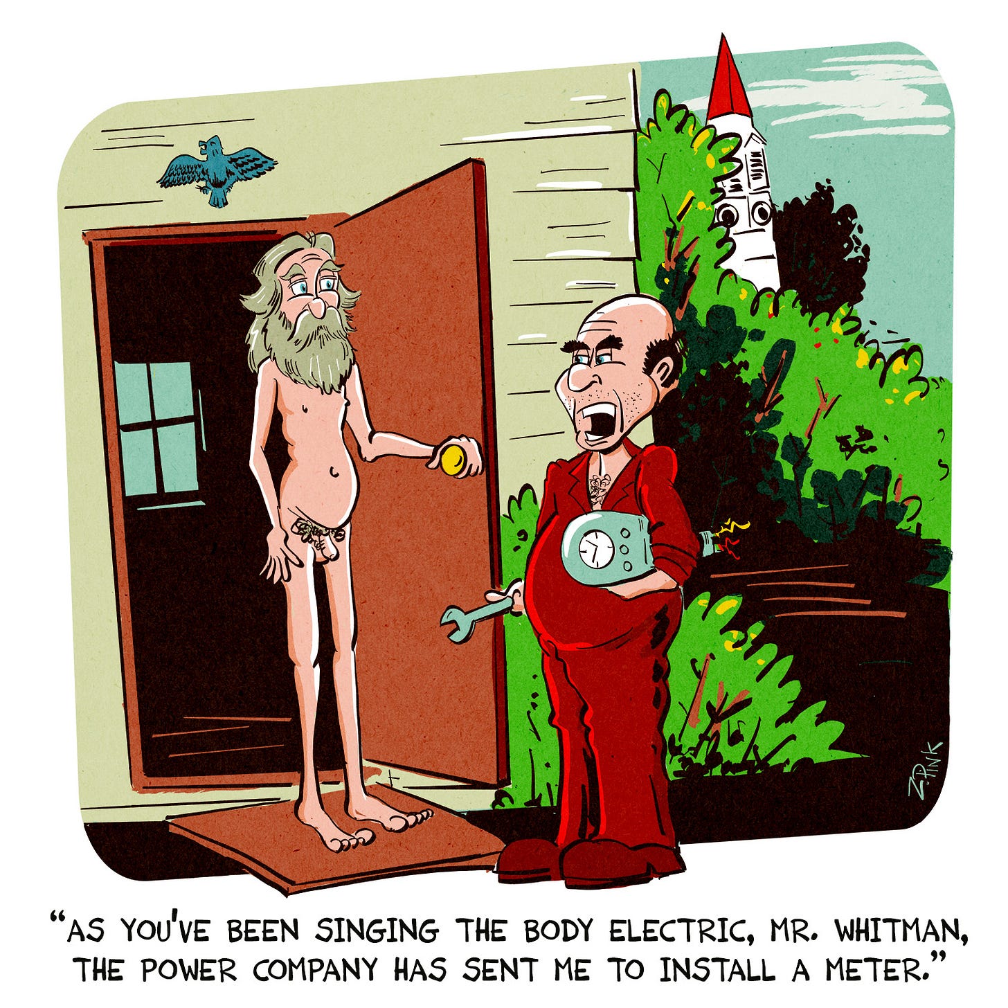 In a small New England Town in the late 19th Century, the great American poet Walt Whitman has just opened his door to receive a visitor. Mr. Whitman is completely nude, and the visitor is workman carrying an electric mete under one arm. Speaking to the greta man, the workman says “As you’ve been singing the body electric, Mr. Whitman, the Power Company has sent me to install a meter.” Incidentally, over a century after Whitman’s death some photographs were discovered in the files of his friend Thomas Eakins, which do seem to record Whitman posing in the nude. You come for the laughs, the stay for the learning.