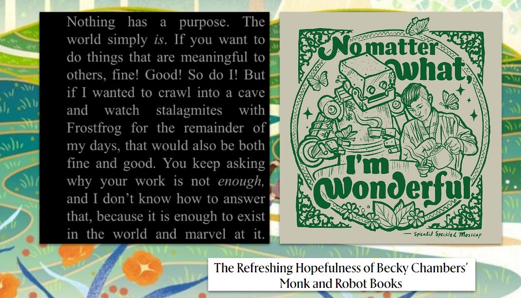 Side-by-side images inspired by Becky Chambers’ Monk and Robot series. On the left, a black background with white text reads: “Nothing has a purpose. The world simply is. If you want to do things that are meaningful to others, fine! Good! So do I! But if I wanted to crawl into a cave and watch stalagmites with Frostfrog for the remainder of my days, that would also be both fine and good. You keep asking why your work is not enough, and I don’t know how to answer that, because it is enough to exist in the world and marvel at it.” On the right, an illustration in green shows a smiling robot and a human tending a plant, surrounded by butterflies, flowers, and leaves. Curved text above and below them reads: “No matter what, I’m wonderful — Splendid Speckled Mosscap.” At the bottom, a small text box says, “The Refreshing Hopefulness of Becky Chambers’ Monk and Robot Books.”