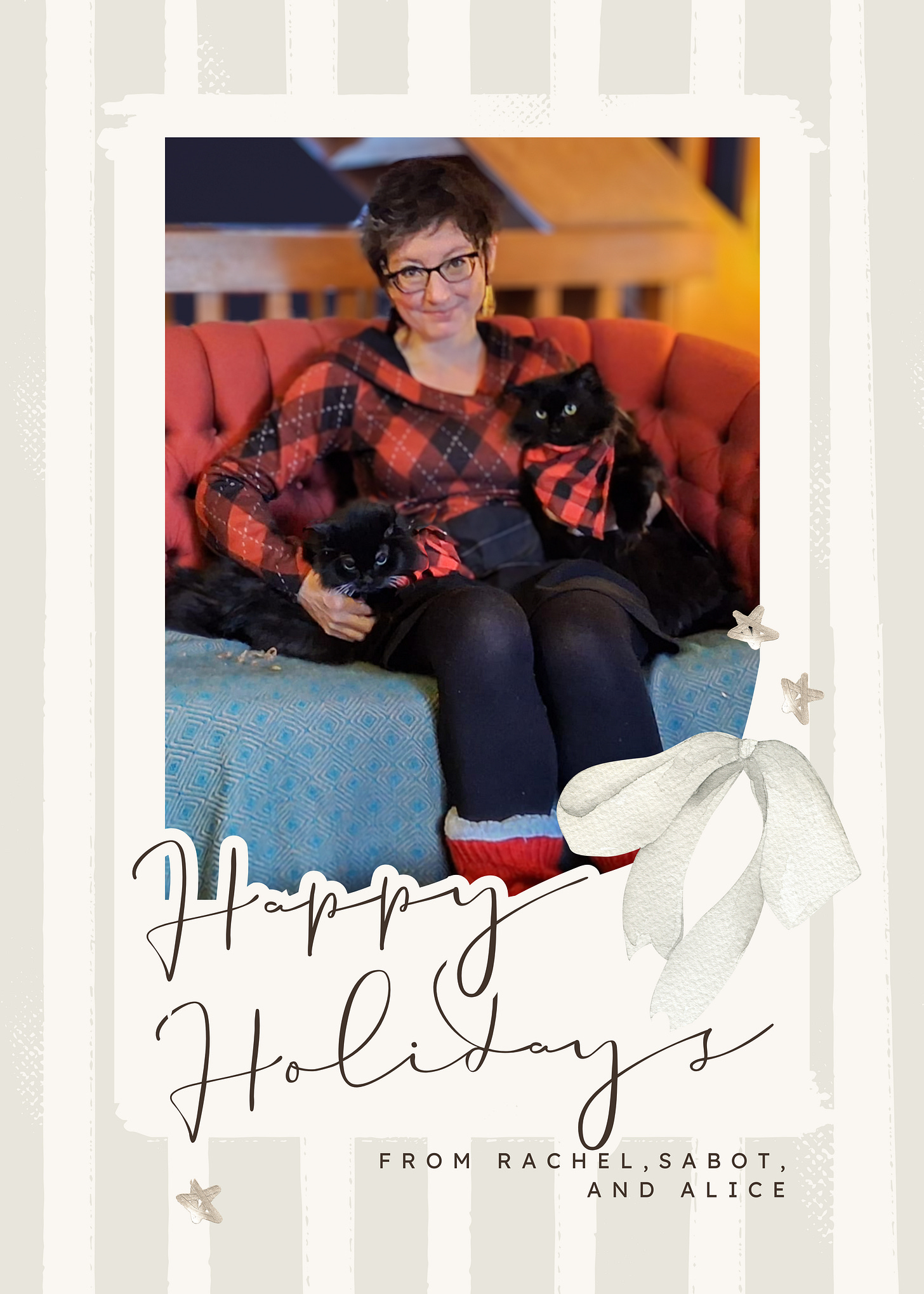a cheesy holiday card that says Happy holidays from Rachel, Sabot, and Alice. There's a photo of Rachel, wearing a red and black plaid dress, sitting on a couch surrounded by two black cats wearing matching red and black kerchiefs. a cheesy holiday card that says Happy holidays from Rachel, Sabot, and Alice. There's a photo of Rachel, wearing a red and black plaid dress, sitting on a couch surrounded by two black cats wearing matching red and black kerchiefs.
