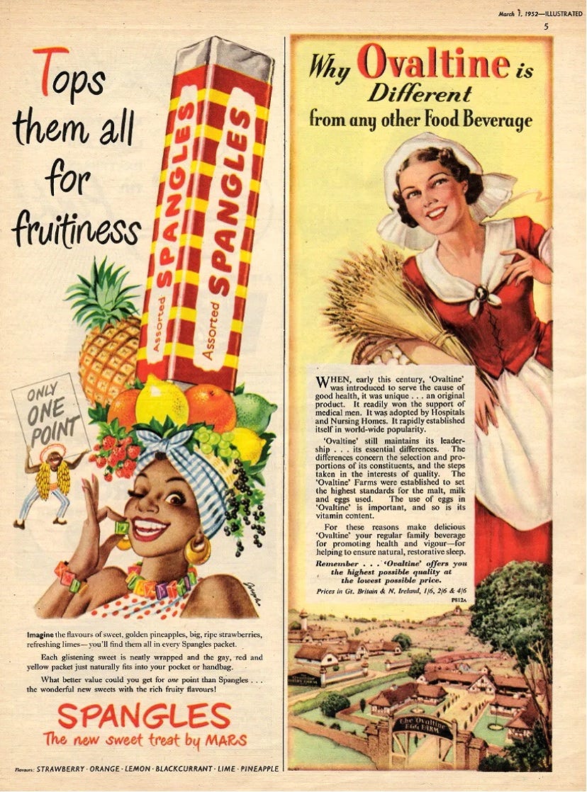 Advert from Illustrated magazine dated March 1, 1952. The left hand side features an advert for spangles. Two characters are shown. The man is holding a sign reading "Only one point" in black capital letters and the woman is wearing a hat laden with fruit and a packet of Spangles, which is she eating. She is also wearing Spangles as a necklace and earrings. The top of the advert says "Tops them all for fruitiness" in red and black writing. Underneath the characters is black text reading "Imagine the flavours of sweet, golden, pineapples, big, ripe strawberries, refreshing limes - you'll find them all in every Spangles packet. Each glistening sweet is neatly wrapped and the gay, red and yellow packet just naturally fits into your pocket or handbag. What better value could you get for one point than Spangles... the wonderful new sweets with the rich fruity flavours!" Below that in red capitals is the word "Spangles" follwed by "The new sweet treat by MARS" in red text. The flavours are named in black text at the bottom of the advert as follows "Flavours: STRAWBERRY . ORANGE. LEMON . BLACKCURRANT . LIME . PINEAPPLE". On the right hand side of the page is an advert for Ovaltine. This shows a female character is old fashioned farm clothing, holding a bundle of straw with a farm shown in miniature beneath her. Above her head is red and black text reading "Why Ovaltine is Different from any other Food Beverage". Next to her, in black text, is the following "WHEN, early this century, 'Ovaltine' was introduced to serve the cause of good health, it was unique... an original product. It readily won the support of medical men. It was adopted by Hospitals and Nursing Homes. It rapidly established itself in world-wide popularity. 'Ovaltine' still maintains its leader-ship... its essential differences. The differences concern the selection and pro-portions of its constituents, and the steps taken in the interests of quality. The 'Ovaltine' Farms were establsihed to set the highest standards for the malt, milk and eggs used. The use of eggs in 'Ovaltine' is important, and so is its vitamin content. For these reasons make delicious 'Ovaltine' your regular family beverage for promoting health and vigour - for helping to ensure natural, restorative sleep. Remember... 'Ovaltine' offers you the highest possible quality at the lowest possible price. Prices in Gt. Britain & N. Ireland, 1/6, 2/6 & 4/6".