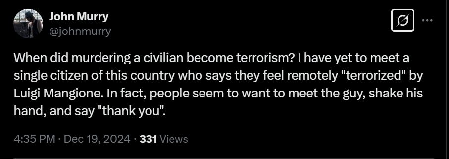 Tweet by @JohnMurray on X that reads, "When did murdering a civilian become terrorism? I have yet to meet a single citizen of this country who says they feel remotely "terrorized" by Luigi Mangione. In fact, people seem to want to meet the guy, shake his hand, and say "thank you"."