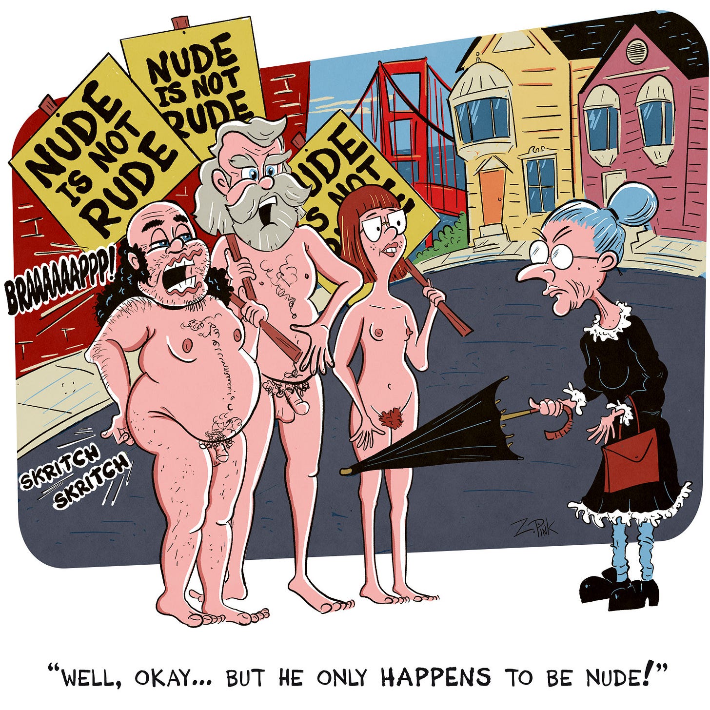 On the streets of a city which looks suspiciously like it might be San Francisco, three completely nude protesters are holding aloft signs reading “Nude is Not Rude” while being confronted by an elderly woman in a black granny dress, poking her umbrella at one of the protestors, an disheveled looking man who is belching loudly and scratching his backside. Another protester, a tall older man with a gray beard, is speaking in defense of the man. The caption reads ”Well, okay… but he just HAPPENS to be nude.” It’s funny and a reminder that civility is the grease that keeps the wheels of society turning, so you’re a better person for having seen this cartoon.
