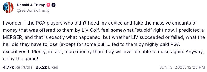 Avatar  Donald J. Trump  @realDonaldTrump  I wonder if the PGA players who didn’t heed my advice and take the massive amounts of money that was offered to them by LIV Golf, feel somewhat “stupid” right now. I predicted a MERGER, and that is exactly what happened, but whether LIV succeeded or failed, what the hell did they have to lose (except for some bull…. fed to them by highly paid PGA executives!). Plenty, in fact, more money than they will ever be able to make again. Anyway, enjoy the game! Jun 13, 2023, 12:25 PM