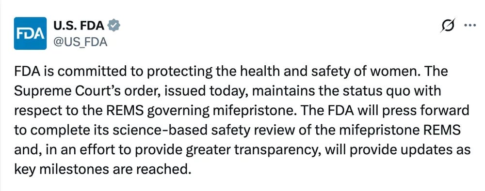 FDA is committed to protecting the health and safety of women. The Supreme Court’s order, issued today, maintains the status quo with respect to the REMS governing mifepristone. The FDA will press forward to complete its science-based safety review of the mifepristone REMS and, in an effort to provide greater transparency, will provide updates as key milestones are reached. FDA is committed to protecting the health and safety of women. The Supreme Court’s order, issued today, maintains the status quo with respect to the REMS governing mifepristone. The FDA will press forward to complete its science-based safety review of the mifepristone REMS and, in an effort to provide greater transparency, will provide updates as key milestones are reached.