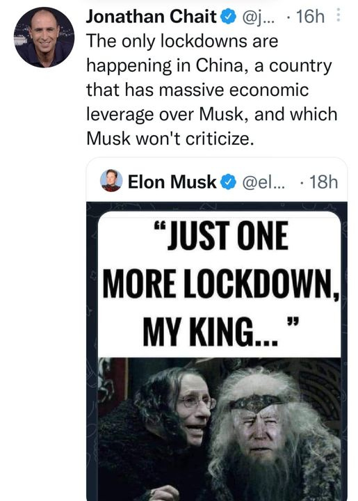 May be an image of 3 people and text that says 'Jonathan Chait @j... 16h The only lockdowns are happening in China, a country that has massive economic leverage over Musk, and which Musk won't criticize. Elon Musk @el... 18h "JUST ONE MORE LOCKDOWN, MY KING...'