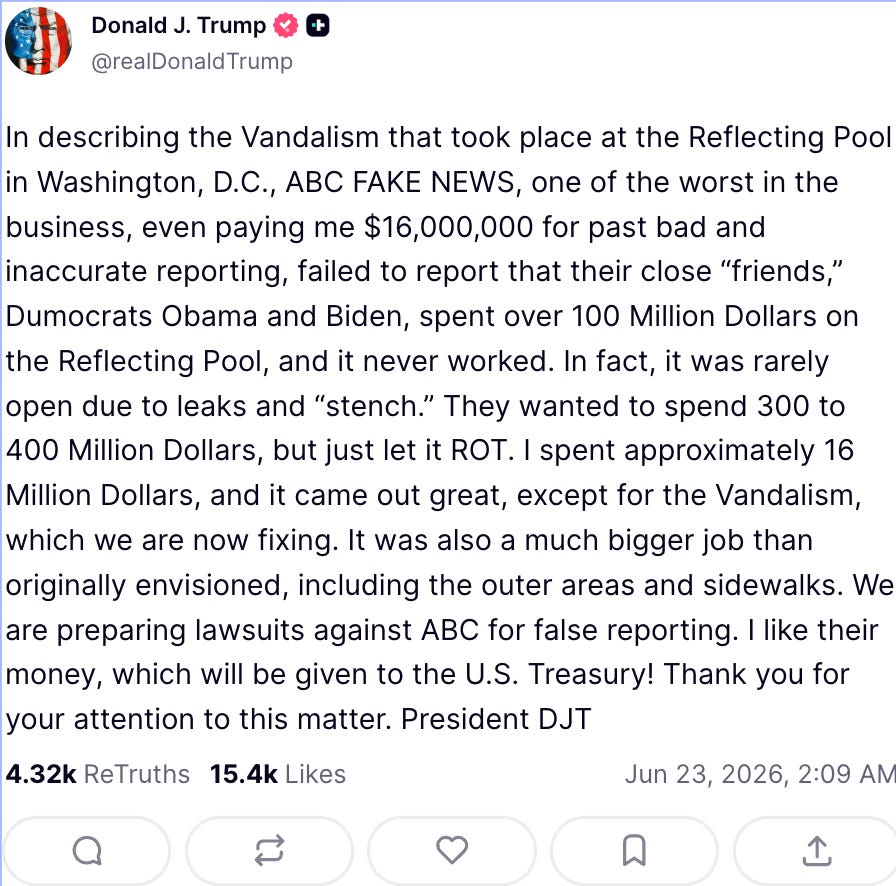 Trump: “In describing the Vandalism that took place at the Reflecting Pool in Washington, D.C., ABC FAKE NEWS, one of the worst in the business, even paying me $16,000,000 for past bad and inaccurate reporting, failed to report that their close ‘friends,’ Dumocrats Obama and Biden, spent over 100 Million Dollars on the Reflecting Pool, and it never worked. “In fact, it was rarely open due to leaks and ‘stench.’ They wanted to spend 300 to 400 Million Dollars, but just let it ROT. I spent approximately 16 Million Dollars, and it came out great, except for the Vandalism, which we are now fixing. “It was also a much bigger job than originally envisioned, including the outer areas and sidewalks. We are preparing lawsuits against ABC for false reporting. I like their money, which will be given to the U.S. Treasury! Thank you for your attention to this matter.” Trump: “In describing the Vandalism that took place at the Reflecting Pool in Washington, D.C., ABC FAKE NEWS, one of the worst in the business, even paying me $16,000,000 for past bad and inaccurate reporting, failed to report that their close ‘friends,’ Dumocrats Obama and Biden, spent over 100 Million Dollars on the Reflecting Pool, and it never worked. “In fact, it was rarely open due to leaks and ‘stench.’ They wanted to spend 300 to 400 Million Dollars, but just let it ROT. I spent approximately 16 Million Dollars, and it came out great, except for the Vandalism, which we are now fixing. “It was also a much bigger job than originally envisioned, including the outer areas and sidewalks. We are preparing lawsuits against ABC for false reporting. I like their money, which will be given to the U.S. Treasury! Thank you for your attention to this matter.”