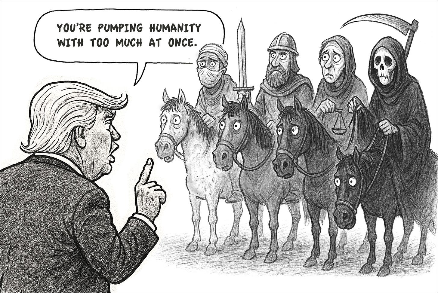 Cartoon of Trump lecturing the Four Horsemen of the Apocalypse, with a speech bubble saying, “You’re pumping humanity with too much at once.” Cartoon of Trump lecturing the Four Horsemen of the Apocalypse, with a speech bubble saying, “You’re pumping humanity with too much at once.”