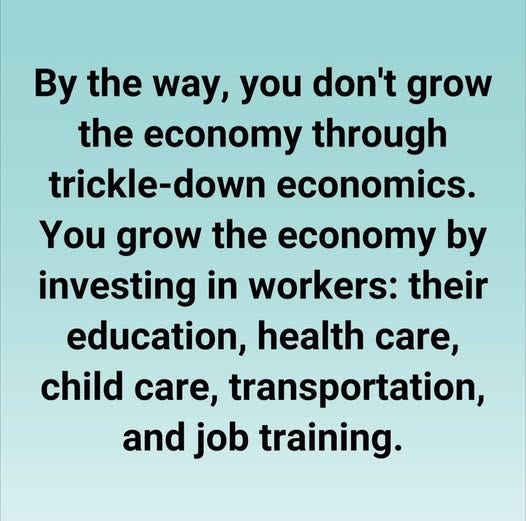 May be an image of text that says 'By the way, you don't grow the economy through trickle-down economics. You grow the economy by investing in workers: their education, health care, child care, transportation, transport and job training.'