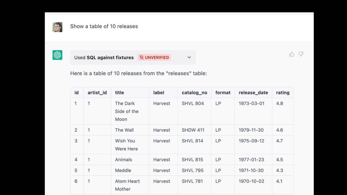 Prompt: Show a table of 10 releases

Used SQL against fixtures

Response:

Here is a table of 10 releases from the "releases" table:

id artist_id title label catalog_no format release_date rating

1: The Dark Side of the Moon on label Harvest
2. The Wall on Harvest
3. Wish You Were Here on Harvest

... more like that