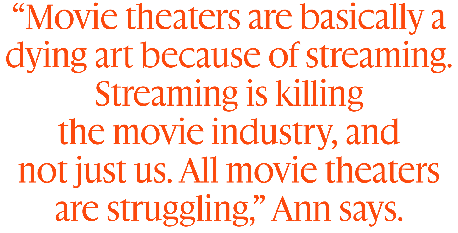 “Movie theaters are basically a dying art because of streaming. Streaming is killing  the movie industry, and  not just us. All movie theaters are struggling,” Ann says.