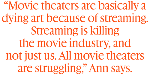 “Movie theaters are basically a dying art because of streaming. Streaming is killing  the movie industry, and  not just us. All movie theaters are struggling,” Ann says.