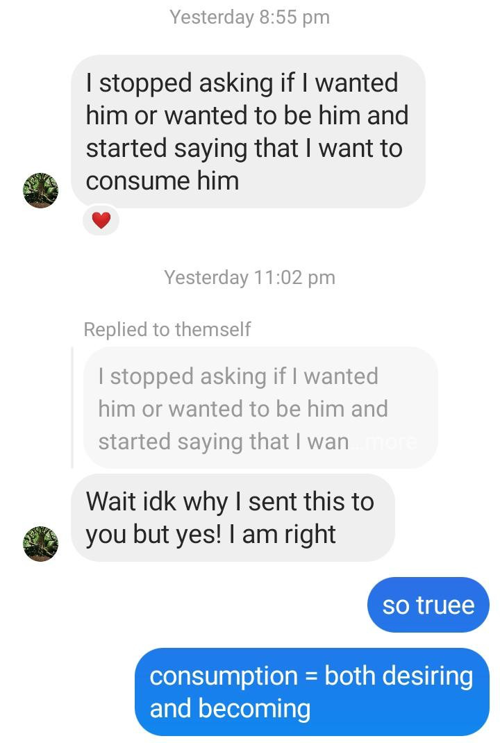 Yesterday 8:55 pm I stopped asking if I wanted him or wanted to be him and started saying that I want to consume him Yesterday 1 1 pm Replied to themself I stopped asking if I wanted him or wanted to be him and started saying that I wan Wait idk why I sent this to you but yes! I am right so truee consumption = both desiring and becoming 