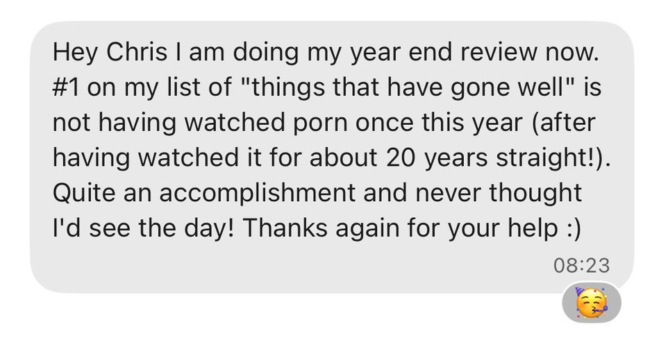 "Hey Chris I am doing my year end review now. #1 on my list of "things that have gone well" is not having watched porn once this year (after having watched it for about 20 years straight!). Quite an accomplishment and never thought I'd see the day! Thanks again for your help :)" "Hey Chris I am doing my year end review now. #1 on my list of "things that have gone well" is not having watched porn once this year (after having watched it for about 20 years straight!). Quite an accomplishment and never thought I'd see the day! Thanks again for your help :)"