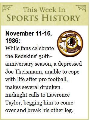 [Image shows a satirical "This Week In Sports History" segment with decorative borders, featuring the Washington Redskins logo and text about a fictional event from November 1986]  This Week In SPORTS HISTORY; November 11-16, 1986:; While fans celebrate the Redskins' 50th-anniversary season, a depressed Joe Theismann, unable to cope with life after pro football, makes several drunken midnight calls to Lawrence Taylor, begging him to come over and break his other leg.