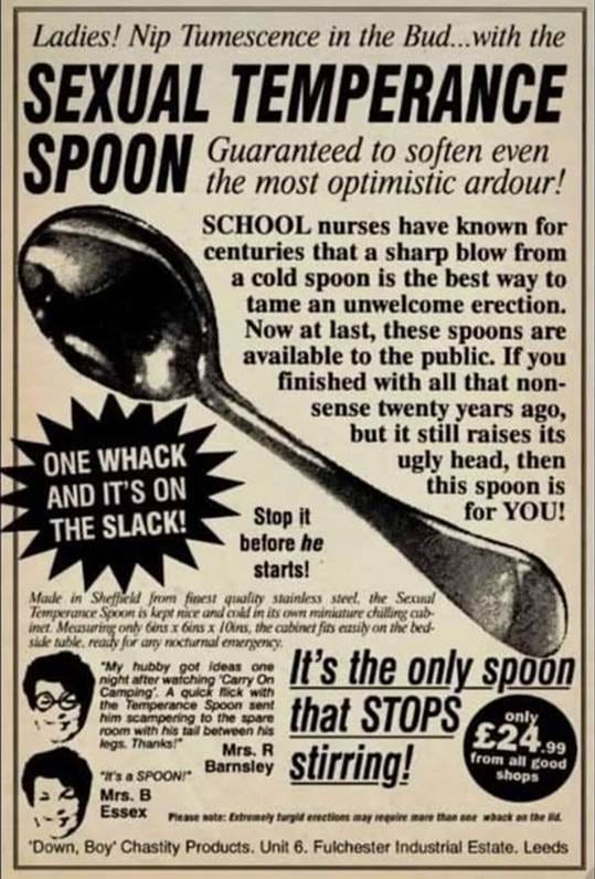 An advert from Viz illustrated with a large picture of a teaspoon, plus the words “Ladies! Nip Tumescence in the Bud...with the SEXUAL TEMPERANCE SPOON. Guaranteed to soften even the most optimistic ardour! SCHOOL nurses have known for centuries that a sharp blow from a cold spoon is the best way to tame an unwelcome erection. Now at last, these spoons are available to the public. If you finished with all that non-sense twenty years ago, but it still raises its ugly head, then this spoon is for YOU! ONE WHACK AND IT’S ON THE SLACK! Stop it before he starts! Made in Sheffield from finest quality stainless steel, the Sexual Temperance Spoon is kept nice and cold in its own miniature chilling cabinet. Measuring only 6ins x 6ins x 10ins, the cabinet fits easily on the bed side table, ready for any nocturnal emergency. “My hubby got ideas one night after watching ‘Carry On Camping. A quick flick with the Temperance Spoon sent him scampering to the spare room with his tail between his legs. Thanks!” Mrs. R “It’s a SPOON!” Barnsley Mrs. B Essex It’s the only spoon that STOPS stirring! only £24.99 from all good shops  Please note: Extremely turgid erections may require more than one whack on the lid. “Down, Boy’ Chastity Products. Unit 6. Fulchester Industrial Estate. Leeds