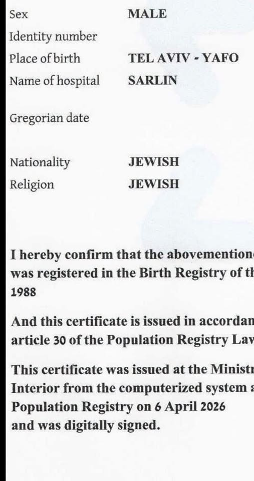 May be an image of text that says 'Sex MALE Identity number Place of ofbirth Name of hospital TEL AVIV -YAFO SARLIN Gregorian date Nationality Religion JEWISH JEWISH I hereby confirm that the abovemention was registered in the Birth Registry of th 1988 And this certificate is issued in accordan article 30 of the Population Registry La This certificate was issued at the Ministr Interior from the computerized system Population Registry on 6 April 2026 and was digitally signed.'