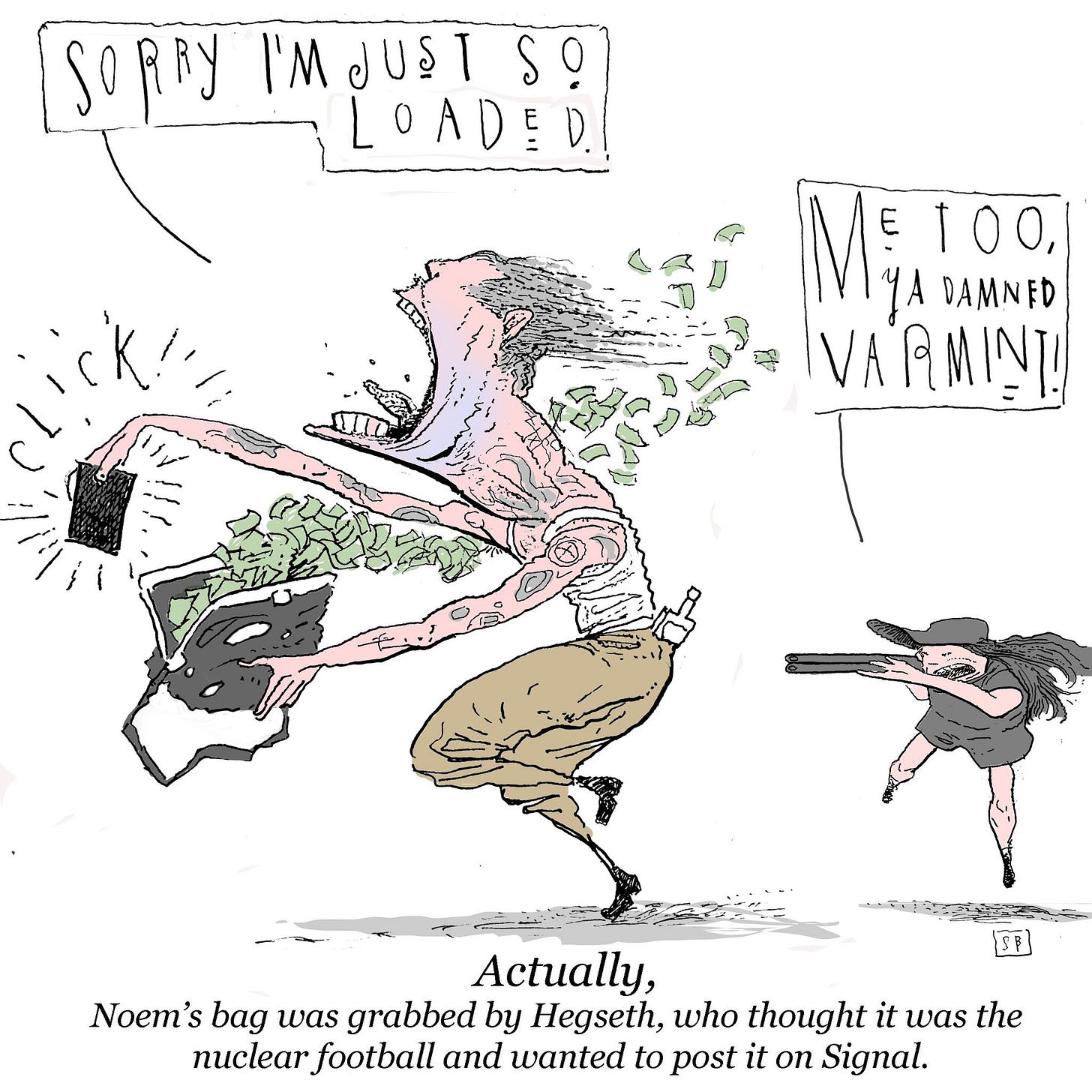 May be an illustration of text that says 'SORRY I'MJUST JUST S! LOADED E = D M男 MATOO 100, DAMNED VARMINT! ED Actually, Noem's bag was grabbed by Hegseth, who thought it was the nuclear football and wanted to post it on Signal.'