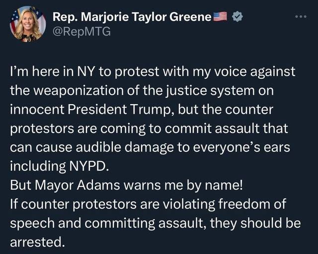 May be a Twitter screenshot of 1 person and text that says 'Rep. Marjorie Taylor Greene @RepMTG I'm here in NY to protest with my voice against the weaponization of the justice system on innocent President Trump, but the counter protestors are coming to commit assault that can cause audible damage to everyone's ears including NYPD. But Mayor Adams warns me by name! If counter protestors are violating freedom of speech and committing assault, they should be arrested.'