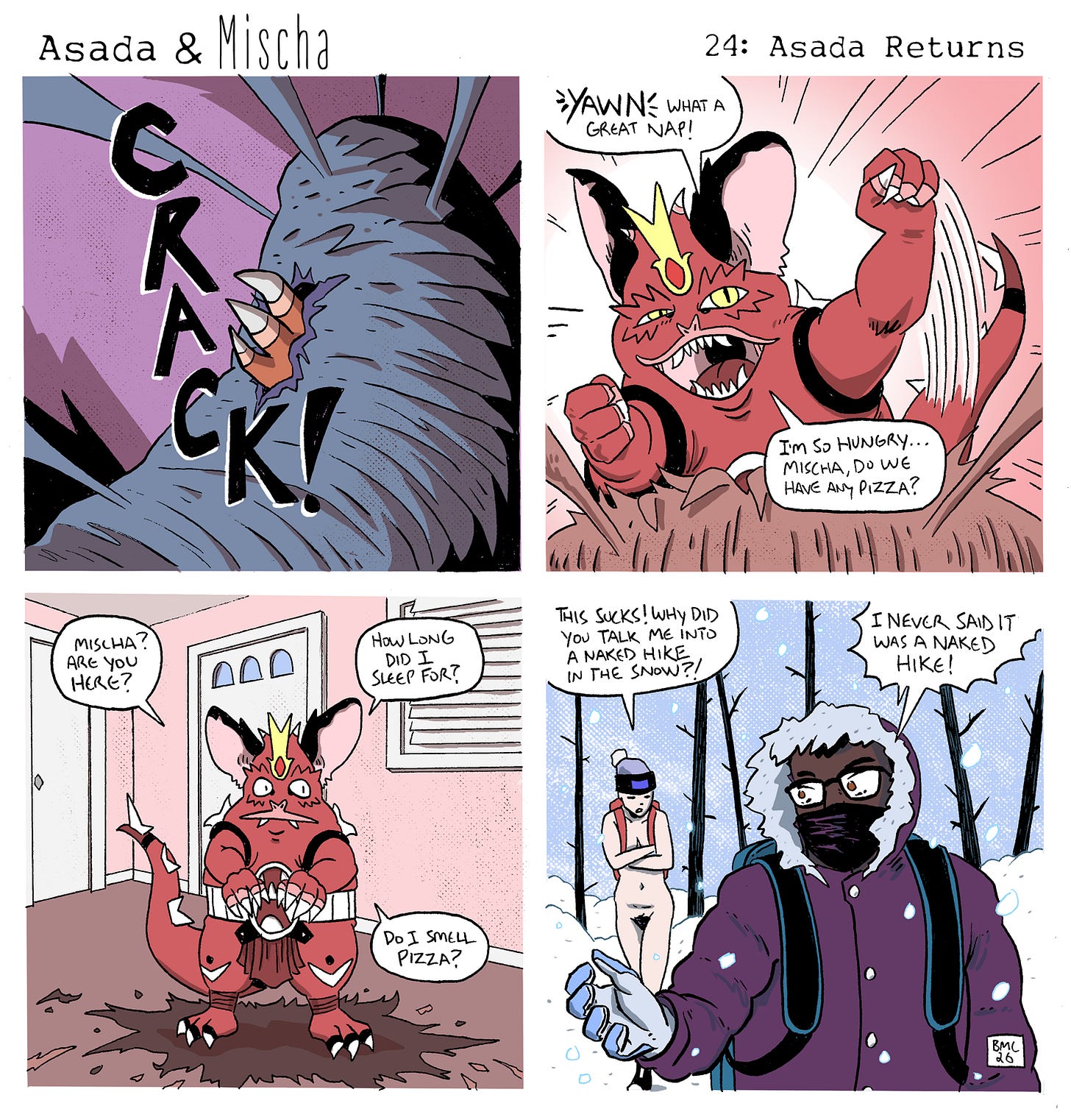 Panel 1: A claw bursts violently out of a thick, fibrous cocoon with a loud “CRACK!” as the casing splits open. Panel 2: Asada erupts from the cocoon, stretching and yawning with satisfaction. He looks energized and hungry, asking Mischa if there’s any pizza. Panel 3: Inside the house, Asada stands atop the shredded cocoon remains, sniffing the air. He asks where Mischa is, how long he slept, and wonders if he smells pizza. In this moment it’s clear he has transformed—he now sports a golden, crown-like crest on his forehead that he didn’t have before. Panel 4: Smash cut to a snowy forest. Mischa and their friend Wil hike forward bundled in winter coats and hats, while Asada follows behind them completely nude, arms crossed against the cold. Asada angrily complains about being talked into a naked hike in the snow, and Mischa replies that they never said it was a naked hike. Panel 1: A claw bursts violently out of a thick, fibrous cocoon with a loud “CRACK!” as the casing splits open. Panel 2: Asada erupts from the cocoon, stretching and yawning with satisfaction. He looks energized and hungry, asking Mischa if there’s any pizza. Panel 3: Inside the house, Asada stands atop the shredded cocoon remains, sniffing the air. He asks where Mischa is, how long he slept, and wonders if he smells pizza. In this moment it’s clear he has transformed—he now sports a golden, crown-like crest on his forehead that he didn’t have before. Panel 4: Smash cut to a snowy forest. Mischa and their friend Wil hike forward bundled in winter coats and hats, while Asada follows behind them completely nude, arms crossed against the cold. Asada angrily complains about being talked into a naked hike in the snow, and Mischa replies that they never said it was a naked hike.