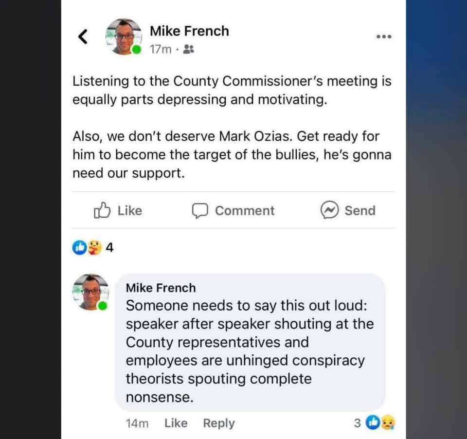 May be an image of text that says 'Mike French 17m … Listening to the County Commissioner's meeting is equally parts depressing and motivating. Also we don't deserve Mark Ozias. Get ready for him to become the target of the bullies, he's gonna need our support. Like Comment 4 Send Mike French Someone needs to say this out loud: speaker after speaker shouting at the County representatives and employees are unhinged conspiracy theorists spouting complete nonsense. 14m Like Reply 3'