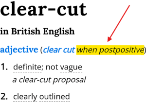 Dictionary entry for the adjective "clear-cut" in British English (clear cut when postpositive): 1. definite; not vague (a clear-cut proposal). 2. clearly outlined. Dictionary entry for the adjective "clear-cut" in British English (clear cut when postpositive): 1. definite; not vague (a clear-cut proposal). 2. clearly outlined.