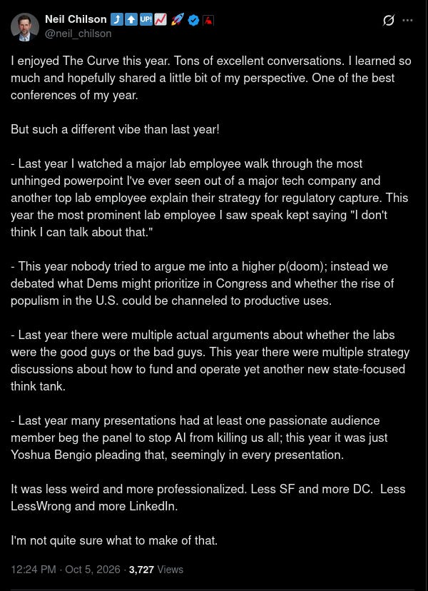 Screenshot of an X post by Neil Chilson (@neil_chilson), dated 12:24 PM · Oct 5, 2026: “I enjoyed The Curve this year. Tons of excellent conversations. I learned so much and hopefully shared a little bit of my perspective. One of the best conferences of my year. But such a different vibe than last year! - Last year I watched a major lab employee walk through the most unhinged powerpoint I've ever seen out of a major tech company and another top lab employee explain their strategy for regulatory capture. This year the most prominent lab employee I saw speak kept saying "I don't think I can talk about that." - This year nobody tried to argue me into a higher p(doom); instead we debated what Dems might prioritize in Congress and whether the rise of populism in the U.S. could be channeled to productive uses. - Last year there were multiple actual arguments about whether the labs were the good guys or the bad guys. This year there were multiple strategy discussions about how to fund and operate yet another new state-focused think tank. - Last year many presentations had at least one passionate audience member beg the panel to stop AI from killing us all; this year it was just Yoshua Bengio pleading that, seemingly in every presentation. It was less weird and more professionalized. Less SF and more DC. Less LessWrong and more LinkedIn. I'm not quite sure what to make of that.” Screenshot of an X post by Neil Chilson (@neil_chilson), dated 12:24 PM · Oct 5, 2026: “I enjoyed The Curve this year. Tons of excellent conversations. I learned so much and hopefully shared a little bit of my perspective. One of the best conferences of my year. But such a different vibe than last year! - Last year I watched a major lab employee walk through the most unhinged powerpoint I've ever seen out of a major tech company and another top lab employee explain their strategy for regulatory capture. This year the most prominent lab employee I saw speak kept saying "I don't think I can talk about that." - This year nobody tried to argue me into a higher p(doom); instead we debated what Dems might prioritize in Congress and whether the rise of populism in the U.S. could be channeled to productive uses. - Last year there were multiple actual arguments about whether the labs were the good guys or the bad guys. This year there were multiple strategy discussions about how to fund and operate yet another new state-focused think tank. - Last year many presentations had at least one passionate audience member beg the panel to stop AI from killing us all; this year it was just Yoshua Bengio pleading that, seemingly in every presentation. It was less weird and more professionalized. Less SF and more DC. Less LessWrong and more LinkedIn. I'm not quite sure what to make of that.”