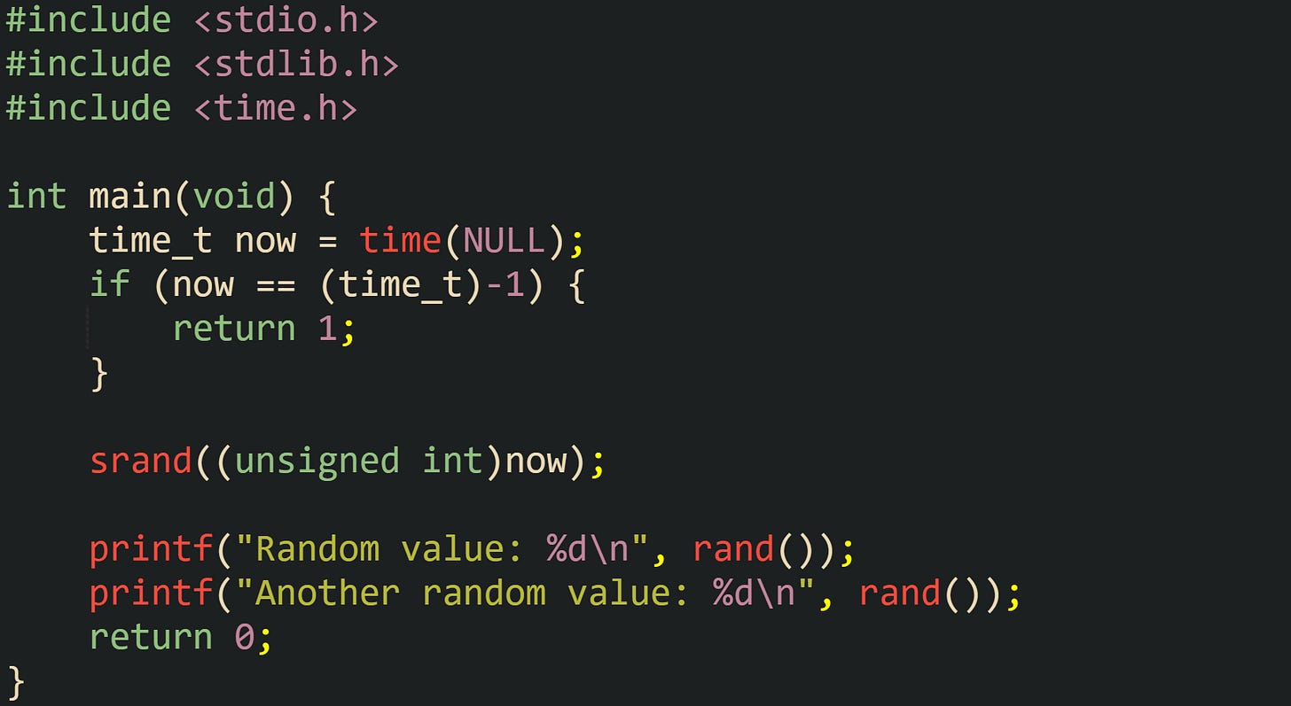 #include <stdio.h> #include <stdlib.h> #include <time.h>  int main(void) {     time_t now = time(NULL);     if (now == (time_t)-1) {         return 1;     }      srand((unsigned int)now);      printf("Random value: %d\n", rand());     printf("Another random value: %d\n", rand());     return 0; }