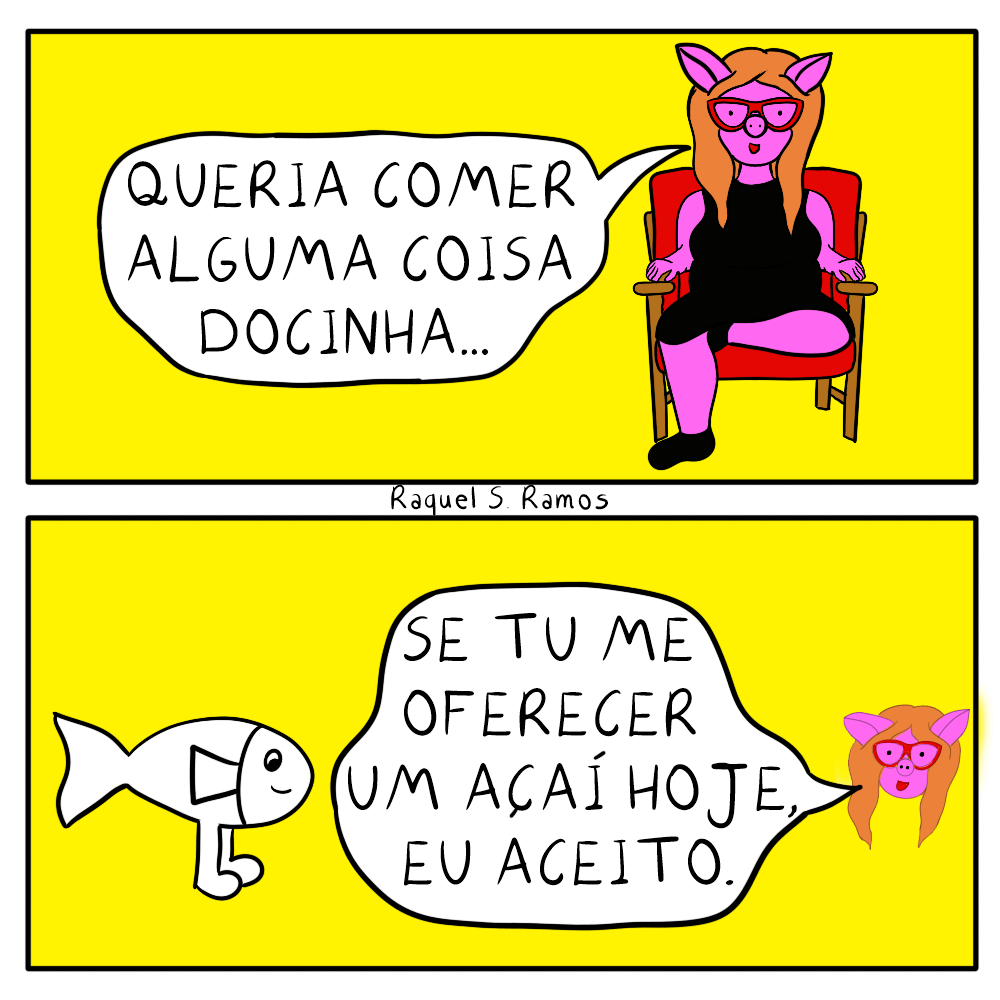 Tirinha em dois quadros. quadro um: porquinha rosa antropomórfica, usando óculos vermelho, vestido e sapatos pretos, com cabelos ruivos longos, sentada em uma poltrona vermelha diz:queria comer alguma coisa docinha. Quadro dois: cabeça flutuante da porquinha fala para um peixinho branco com pernas humanas:se tu me oferecer um açaí hoje, eu aceito.