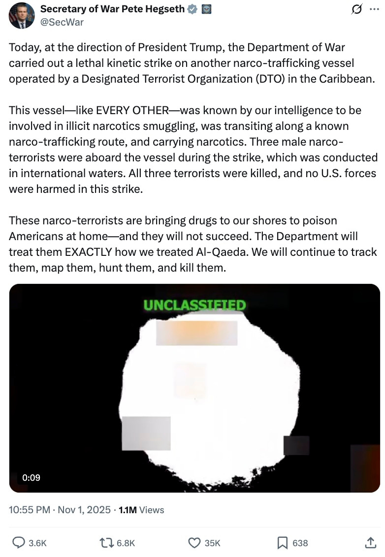 Today, at the direction of President Trump, the Department of War carried out a lethal kinetic strike on another narco-trafficking vessel operated by a Designated Terrorist Organization (DTO) in the Caribbean. This vessel—like EVERY OTHER—was known by our intelligence to be involved in illicit narcotics smuggling, was transiting along a known narco-trafficking route, and carrying narcotics. Three male narco-terrorists were aboard the vessel during the strike, which was conducted in international waters. All three terrorists were killed, and no U.S. forces were harmed in this strike. These narco-terrorists are bringing drugs to our shores to poison Americans at home—and they will not succeed. The Department will treat them EXACTLY how we treated Al-Qaeda. We will continue to track them, map them, hunt them, and kill them. Today, at the direction of President Trump, the Department of War carried out a lethal kinetic strike on another narco-trafficking vessel operated by a Designated Terrorist Organization (DTO) in the Caribbean. This vessel—like EVERY OTHER—was known by our intelligence to be involved in illicit narcotics smuggling, was transiting along a known narco-trafficking route, and carrying narcotics. Three male narco-terrorists were aboard the vessel during the strike, which was conducted in international waters. All three terrorists were killed, and no U.S. forces were harmed in this strike. These narco-terrorists are bringing drugs to our shores to poison Americans at home—and they will not succeed. The Department will treat them EXACTLY how we treated Al-Qaeda. We will continue to track them, map them, hunt them, and kill them.