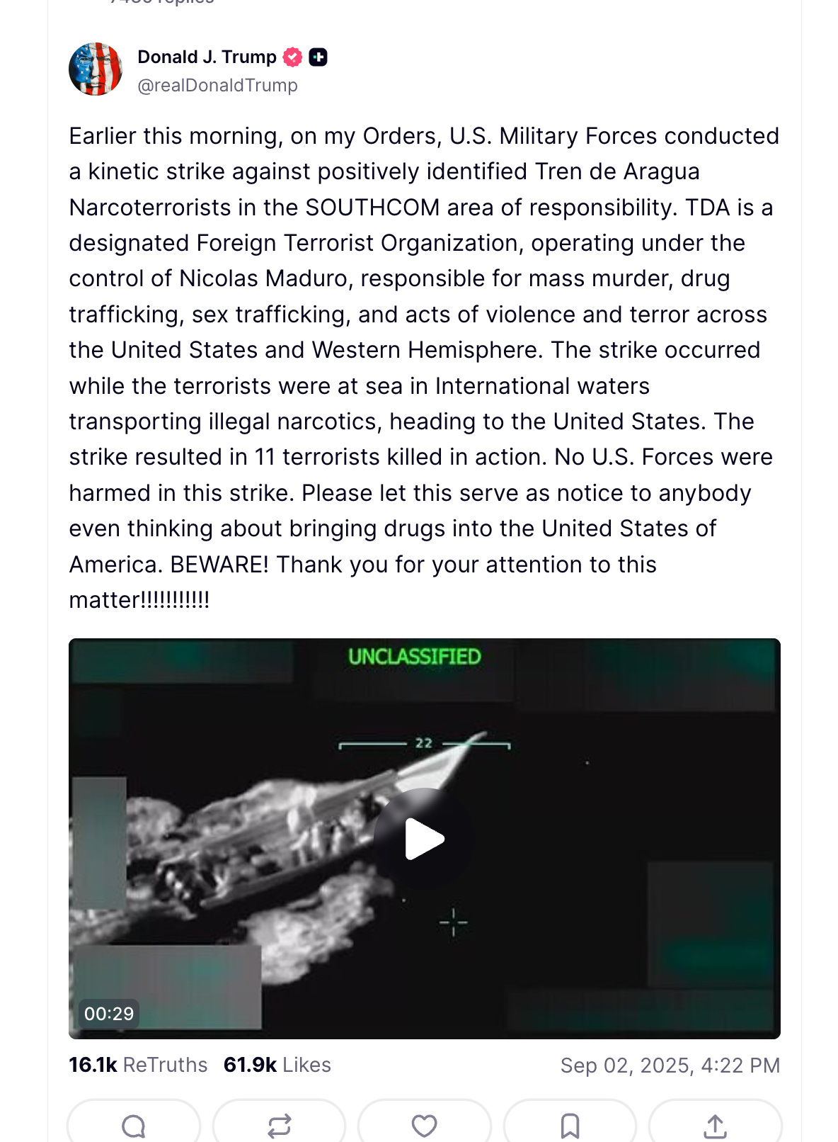 Trump on Truth Social: Earlier this morning, on my Orders, U.S. Military Forces conducted a kinetic strike against positively identified Tren de Aragua Narcoterrorists in the SOUTHCOM area of responsibility. TDA is a designated Foreign Terrorist Organization, operating under the control of Nicolas Maduro, responsible for mass murder, drug trafficking, sex trafficking, and acts of violence and terror across the United States and Western Hemisphere. The strike occurred while the terrorists were at sea in International waters transporting illegal narcotics, heading to the United States. The strike resulted in 11 terrorists killed in action. No U.S. Forces were harmed in this strike. Please let this serve as notice to anybody even thinking about bringing drugs into the United States of America. BEWARE! Thank you for your attention to this matter!!!!!!!!!!! Trump on Truth Social: Earlier this morning, on my Orders, U.S. Military Forces conducted a kinetic strike against positively identified Tren de Aragua Narcoterrorists in the SOUTHCOM area of responsibility. TDA is a designated Foreign Terrorist Organization, operating under the control of Nicolas Maduro, responsible for mass murder, drug trafficking, sex trafficking, and acts of violence and terror across the United States and Western Hemisphere. The strike occurred while the terrorists were at sea in International waters transporting illegal narcotics, heading to the United States. The strike resulted in 11 terrorists killed in action. No U.S. Forces were harmed in this strike. Please let this serve as notice to anybody even thinking about bringing drugs into the United States of America. BEWARE! Thank you for your attention to this matter!!!!!!!!!!!