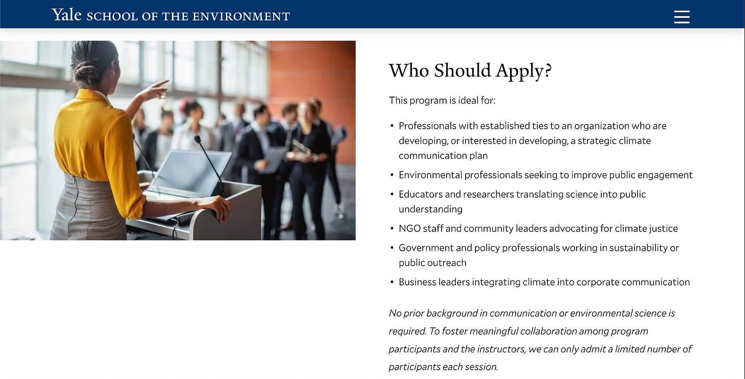 Text of screenshot: Who Should Apply? This program is ideal for:  Professionals with established ties to an organization who are developing, or interested in developing, a strategic climate communication plan Environmental professionals seeking to improve public engagement Educators and researchers translating science into public understanding NGO staff and community leaders advocating for climate justice Government and policy professionals working in sustainability or public outreach Business leaders integrating climate into corporate communication   No prior background in communication or environmental science is required. To foster meaningful collaboration among program participants and the instructors, we can only admit a limited number of participants each session.