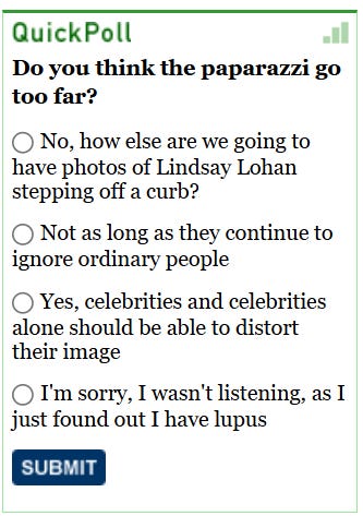 [Image shows a satirical poll interface titled "QuickPoll" asking about paparazzi with four multiple choice radio button options and a submit button]  QuickPoll; Do you think the paparazzi go too far?; No, how else are we going to have photos of Lindsay Lohan stepping off a curb?; Not as long as they continue to ignore ordinary people; Yes, celebrities and celebrities alone should be able to distort their image; I'm sorry, I wasn't listening, as I just found out I have lupus; SUBMIT