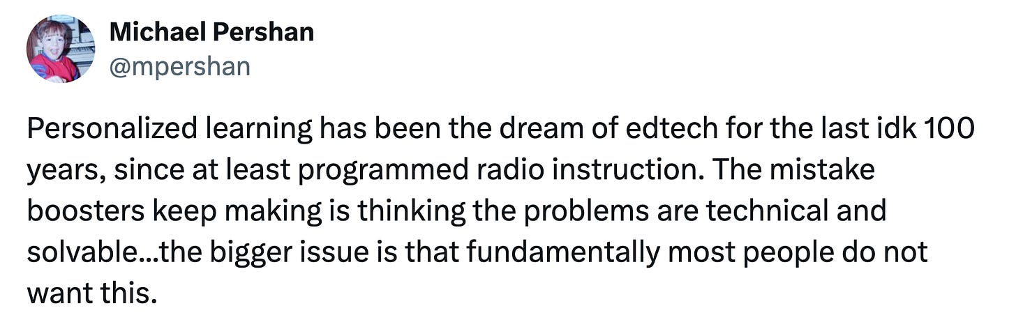 A Michael Pershan tweet: Personalized learning has been the dream of edtech for the last idk 100 years, since at least programmed radio instruction. The mistake boosters keep making is thinking the problems are technical and solvable...the bigger issue is that fundamentally most people do not want this. A Michael Pershan tweet: Personalized learning has been the dream of edtech for the last idk 100 years, since at least programmed radio instruction. The mistake boosters keep making is thinking the problems are technical and solvable...the bigger issue is that fundamentally most people do not want this.