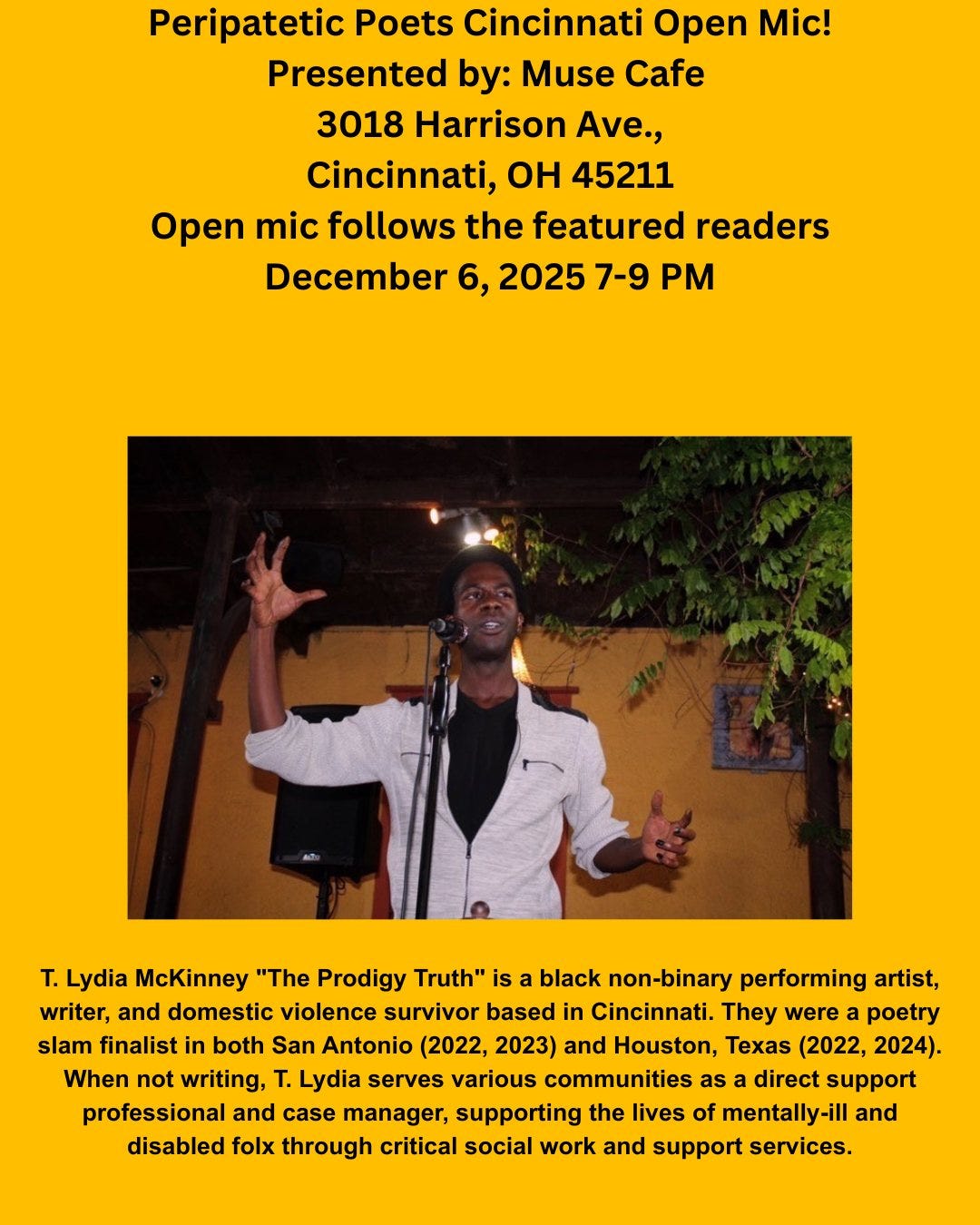 May be an image of text that says 'Peripatetic Poets Cincinnati Open Mic! Presented by: Muse Cafe 3018 Harrison Ave., Cincinnati, OH 45211 Open mic follows the featured readers December 6, 2025 7-9 T. Lydia McKinney "The Prodigy Truth" is a black non-binary performing artist, writer, and domestic violence survivor based in Cincinnati. They were poetry slam finalist in both San Antonio (2022, 2023) and Houston, Texas (2022, 2024). When not writing, T. Lydia serves various communities as direct support professional and case manager, supporting the lives of mentally-ill and disabled folx through critical social work and support services.'