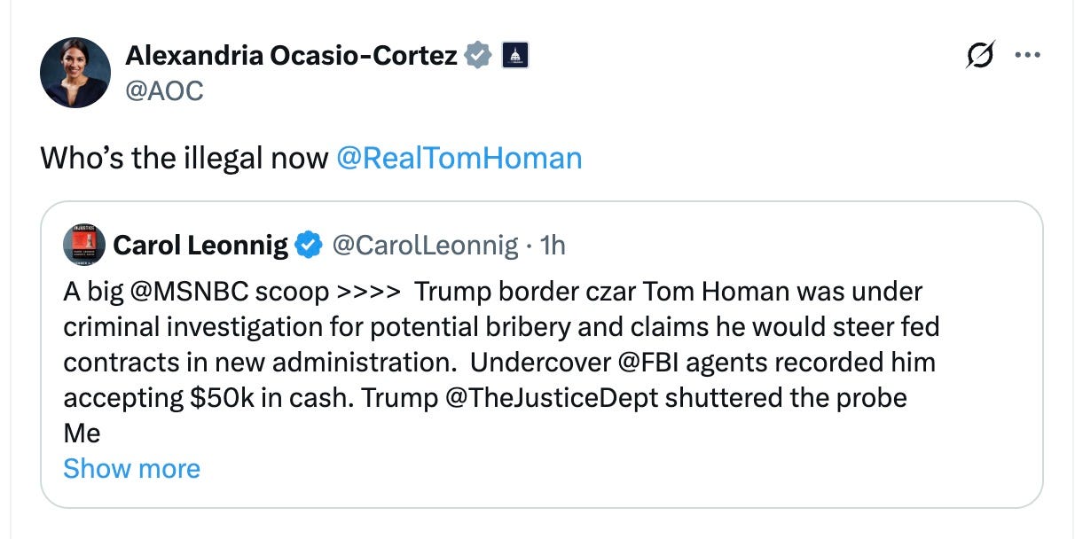 May be a Twitter screenshot of 1 person and text that says 'Alexandria Ocasio-Cortez Ocasio- @AOC Who's the illegal now @RealTomHoman … @CarolLeonnig 1h Carol Leonnig A big ＠MSNBC scoop >>>> Trump border czar Tom Homan was under criminal investigation for potential bribery and claims he would steer fed contracts in new administration. Undercover ＠FBI agents recorded him accepting $50k in cash. Trump @TheJusticeDept shuttered the probe Me Show more'