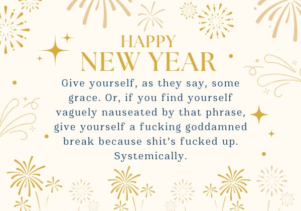 A light gold background with different styles of gold fireworks on it. On top of that background are the words Happy New Year! Give yourself, as they say, some grace. Or, if you find yourself vaguely nauseated by that phrase, give yourself a goddamned break because shit's fucked up. Systemically.