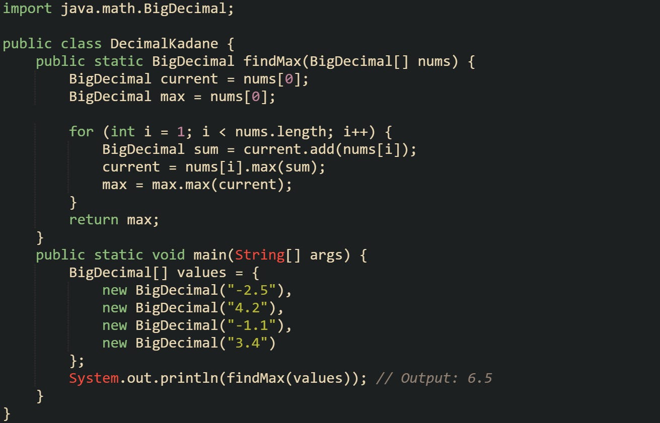 import java.math.BigDecimal;  public class DecimalKadane {     public static BigDecimal findMax(BigDecimal[] nums) {         BigDecimal current = nums[0];         BigDecimal max = nums[0];          for (int i = 1; i < nums.length; i++) {             BigDecimal sum = current.add(nums[i]);             current = nums[i].max(sum);             max = max.max(current);         }         return max;     }      public static void main(String[] args) {         BigDecimal[] values = {             new BigDecimal("-2.5"),             new BigDecimal("4.2"),             new BigDecimal("-1.1"),             new BigDecimal("3.4")         };         System.out.println(findMax(values)); // Output: 6.5     } }